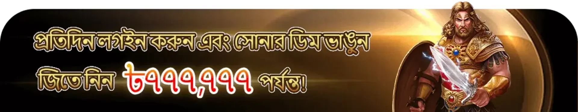 4999bet-এ একটি বাংলা প্রচারণামূলক ব্যানার ব্যবহারকারীদের প্রতিদিন লগইন করে সোনার ডিম ভাঙলে সর্বোচ্চ ৭,৭৭,৭৭৭ টাকা জয়ের সুযোগ দেয়। এতে সোনালি বর্ম পরা একটি শক্তিশালী যোদ্ধা চরিত্র উপস্থিত।